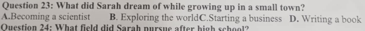 What did Sarah dream of while growing up in a small town?
A.Becoming a scientist B. Exploring the worldC.Starting a business D. Writing a book
Ouestion 24: What field did Sarah pursue after high school?