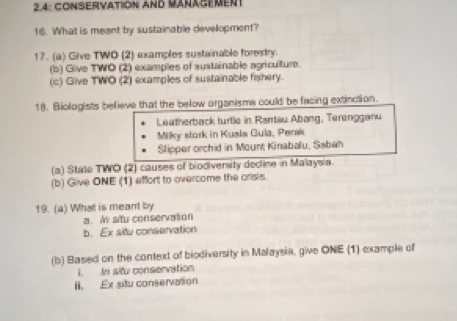 2.4: CONSERVATION AND MARAGEMEnt
16. What is meant by sustainable development?
17. (a) Give TWO (2) examples sustainable forestry.
(b) Give TWO (2) examples of sustainable agriculture.
(c) Give TWO (2) examples of sustainable fishery.
18. Biologists believe that the below organisms could be facing extinction.
Leatherback turtle in Rartäu Abang, Terengganu
Milky stork in Kusls Gula, Perak
Slipper orchid in Mount Kinabalu, Sabah
(a) State TWO (2) causes of biodiversity decline in Malaysia.
(b) Give ONE (1) effort to overcome the crisis.
19. (a) What is meant by
a. In situ conservation
b. Ex situ conservation
(b) Based on the context of biodiversity in Malaysia, give ONE (1) example of
i. In sltu conservation
II. Ex situ conservation