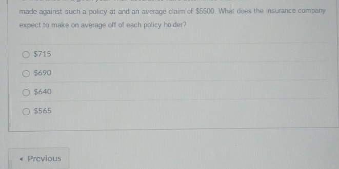 made against such a policy at and an average claim of $5500. What does the insurance company
expect to make on average off of each policy holder?
$715
$690
$640
$565
Previous