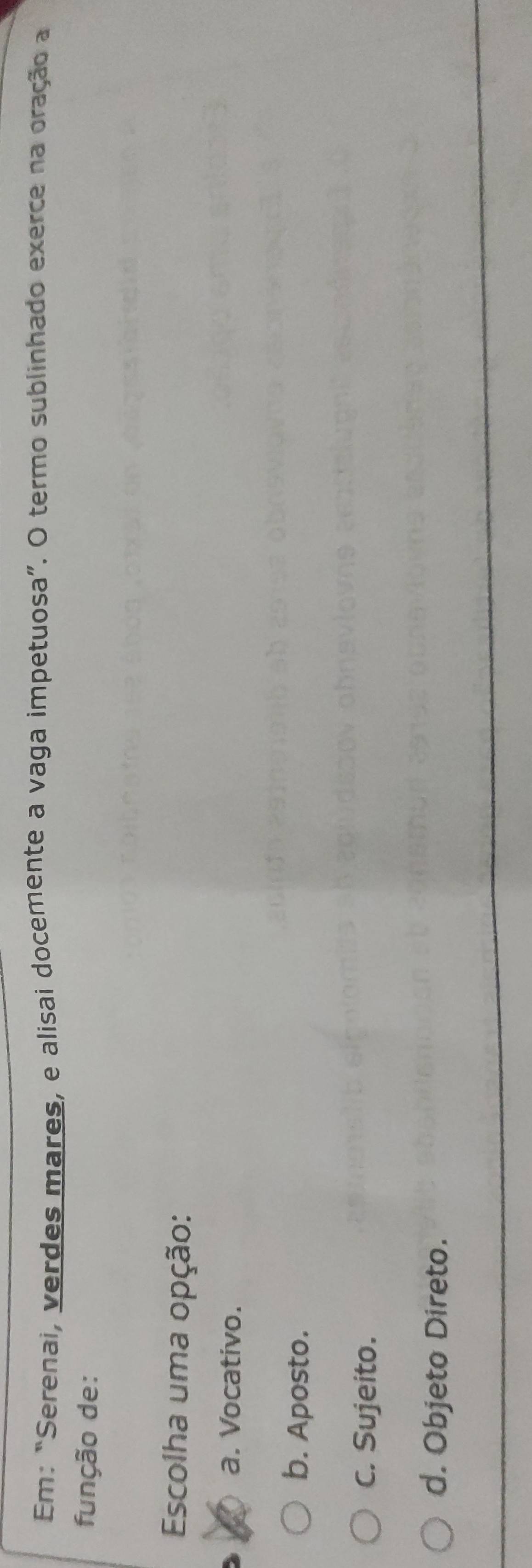 Em: “Serenai, verdes mares, e alisai docemente a vaga impetuosa”. O termo sublinhado exerce na oração a
função de:
Escolha uma opção:
a. Vocativo.
b. Aposto.
C. Sujeito.
d. Objeto Direto.