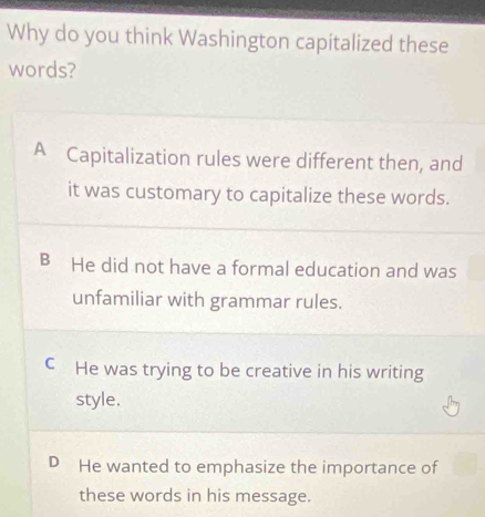 Why do you think Washington capitalized these
words?
A Capitalization rules were different then, and
it was customary to capitalize these words.
B He did not have a formal education and was
unfamiliar with grammar rules.
C He was trying to be creative in his writing
style.
D He wanted to emphasize the importance of
these words in his message.