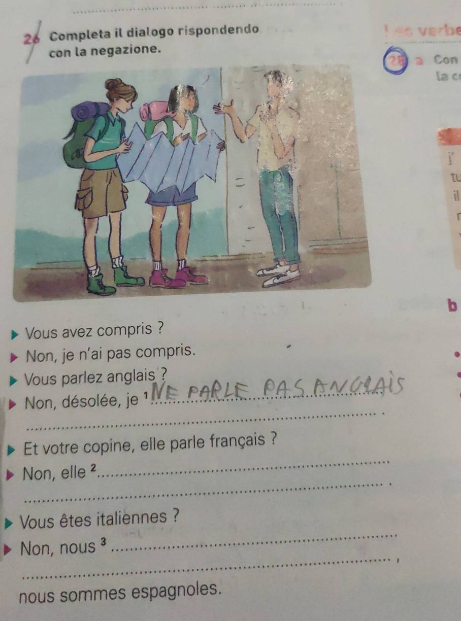 Completa il dialogo rispondendo h es varbe 
con la negazione. 
n Con 
la c 
to 
b 
Vous avez compris ? 
Non, je n’ai pas compris. 
Vous parlez anglais ? 
_ 
Non, désolée, je 
_ 
Et votre copine, elle parle français ? 
_ 
Non, elle ² 
_ 
_ 
Vous êtes italiennes ? 
Non, nous ³ 
_1 
nous sommes espagnoles.