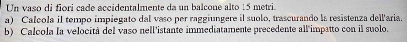 Un vaso di fiori cade accidentalmente da un balcone alto 15 metri. 
a) Calcola il tempo impiegato dal vaso per raggiungere il suolo, trascurando la resistenza dell'aria. 
b) Calcola la velocità del vaso nell'istante immediatamente precedente all'impatto con il suolo.