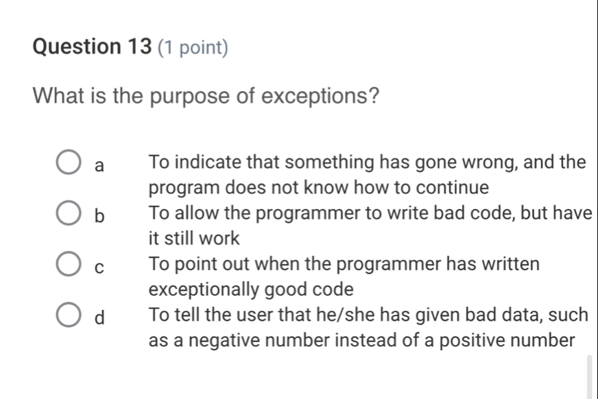 What is the purpose of exceptions?
a To indicate that something has gone wrong, and the
program does not know how to continue
b To allow the programmer to write bad code, but have
it still work
C To point out when the programmer has written
exceptionally good code
d To tell the user that he/she has given bad data, such
as a negative number instead of a positive number