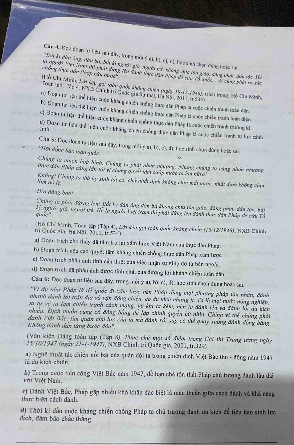 Câu 4.:Đọc đoạn tư liệu sau đây, trong mỗi ya),b),c),d) , học sinh chọn đúng hoặc sai.
*Bắt kì đàn ông, đàn bà, bắt kì người giá, người trẻ, không chia tôn giáo, đăng phái, dân tộc. Hế
chổng thực dân Pháp cứu nước".
là người Việt Nam thì phái đừng lên dành thực dân Pháp đẻ cứu Tổ quốc... Ai cũng phải ra sức
(Hồ Chí Minh, Lời kêu gọi toàn quốc kháng chiến (ngày 19-12-1946), trích trong: Hồ Chí Minh,
Toàn tập, Tập 4, NXB Chính trị Quốc gia Sự thật, Hà Nội, 2011, tr.534)
a) Đoạn tư liệu thế hiện cuộc kháng chiến chống thực dân Pháp là cuộc chiến tranh toàn dân.
b) Đoạn tư liệu thể hiện cuộc kháng chiến chống thực dân Pháp là cuộc chiến tranh toán diện.
c) Đoạn tư liệu thể hiện cuộc kháng chiến chống thực dân Pháp là cuộc chiến tranh trường kì.
sinh.
d) Đoạn tư liệu thể hiện cuộc kháng chiến chống thực dân Pháp là cuộc chiến tranh tự lực cánh
Câu 5: Đọc đoạn tư liệu sau đây, trong mỗi ý a), b), c), d), học sinh chọn đúng hoặc sai.
''Hỡi đồng bào toàn quốc.
Chúng ta muổn hoà bình. Chúng ta phải nhân nhượng. Nhưng chúng ta càng nhân nhượng
thực dân Pháp càng lắn tới vi chủng quyết tâm cướp nước ta lần nữra!
Không! Chủng ta thà hy sinh tất cả, chứ nhất định không chịu mắt nước, nhất định không chịu
làm nó lệ.
Hỡi đồng bào!
Chúng ta phải đứrng lên! Bắt kỳ đàn ông đàn bà không chia tôn giáo, đảng phái, dân tộc, bắt
kj người giả. người trẻ. Hễ là người Việt Nam thì phái đứng lên đánh thực dân Pháp đề cứu Tổ
quốc".
(Hồ Chi Minh, Toàn tập (Tập 4), Lời kêu gọi toàn quốc kháng chiến (19/12/1946), NXB Chính
trị Quốc gia. Hà Nội, 2011, tr.534)
a) Đoạn trích cho thấy dã tâm trở lại xâm lược Việt Nam của thực dân Pháp.
b) Đoạn trích nêu cao quyết tâm kháng chiến chống thực dân Pháp xâm lược
c) Đoạn trích phản ánh tính cần thiết của việc nhận sự giúp đỡ từ bên ngoài.
d) Đoạn trích đã phản ánh được tính chất của đường lối kháng chiến toàn dân.
Câu 6: Đọc đoạn tư liệu sau đây, trong mỗi ý a), b), c), d), học sinh chọn đúng hoặc sai.
"Vi dụ như Pháp là để quốc đi xâm lược nên Pháp dùng mọi phương pháp tàn nhẫn, đánh
nhanh đánh lối trận địa và vận động chiến, có du kích nhưng ít. Ta là một nước nông nghiệp,
ta tự vệ ta làm chiến tranh cách mạng, võ khí ta kém, nên ta đánh lén và đánh lối du kích
nhiều. Địch muốn củng cố đồng bằng để lập chính quyền bù nhìn. Chính vì thể chủng phải
đánh Việt Bắc, tìm quản chủ lực của ta mà đánh rồi sắp có thể quay xuống đánh đồng bằng.
Không đánh dần từng bước đâu'.
(Văn kiện Đảng toàn tập (Tập 8). Phục chú một số điểm trong Chỉ thị Trung ương ngày
15/10/1947 (ngày 21-1-1947), NXB Chính tri Quốc gia, 2001, tr.329)
a) Nghệ thuật tác chiến nổi bật của quân đội ta trong chiến dịch Việt Bắc thu - đông năm 1947
là du kích chiến.
b) Trong cuộc tiển công Việt Bắc năm 1947, để hạn chế tổn thất Pháp chủ trương đánh lâu dài
với Việt Nam.
c) Đánh Việt Bắc, Pháp gặp nhiều khó khăn đặc biệt là mâu thuẫn giữa cách đánh và khả năng
thực hiện cách đánh.
d) Thời kì đầu cuộc kháng chiến chống Pháp ta chủ trương đánh du kích đề tiêu hao sinh lực
địch, đảm bảo chắc thắng.
