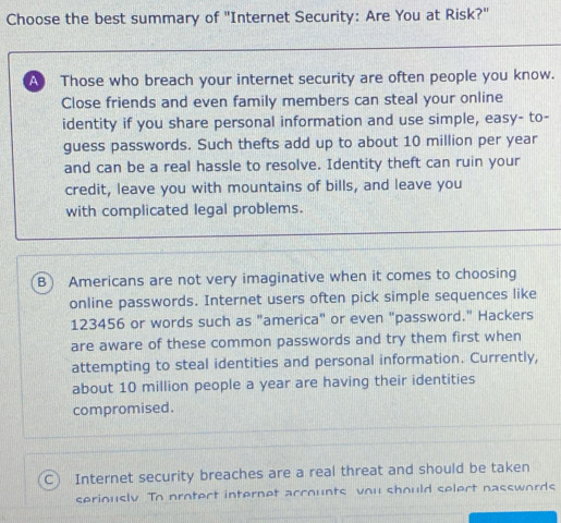 Choose the best summary of "Internet Security: Are You at Risk?"
Those who breach your internet security are often people you know.
Close friends and even family members can steal your online
identity if you share personal information and use simple, easy- to-
guess passwords. Such thefts add up to about 10 million per year
and can be a real hassle to resolve. Identity theft can ruin your
credit, leave you with mountains of bills, and leave you
with complicated legal problems.
B) Americans are not very imaginative when it comes to choosing
online passwords. Internet users often pick simple sequences like
123456 or words such as "america" or even "password." Hackers
are aware of these common passwords and try them first when
attempting to steal identities and personal information. Currently,
about 10 million people a year are having their identities
compromised.
C) Internet security breaches are a real threat and should be taken
seriously To orotect internet accounts vou should select nasswords