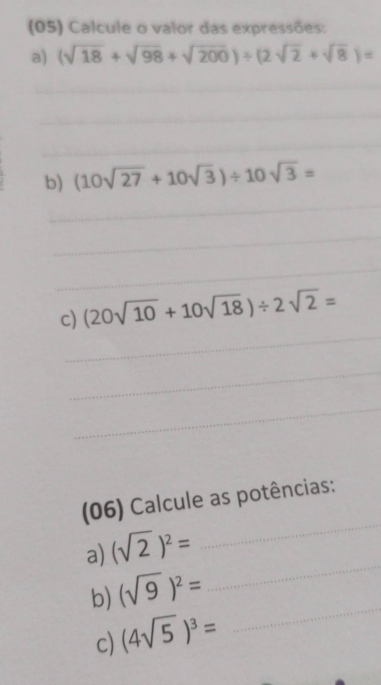 (05) Calcule o valor das expressões: 
a) (sqrt(18)+sqrt(98)+sqrt(200))/ (2sqrt(2)+sqrt(8))=
_ 
_ 
_ 
_ 
b) (10sqrt(27)+10sqrt(3))/ 10sqrt(3)=
_ 
_ 
_ 
c) (20sqrt(10)+10sqrt(18))/ 2sqrt(2)=
_ 
_ 
(06) Calcule as potências: 
a) (sqrt(2))^2=
_ 
b) (sqrt(9))^2=
_ 
c) (4sqrt(5))^3=
_