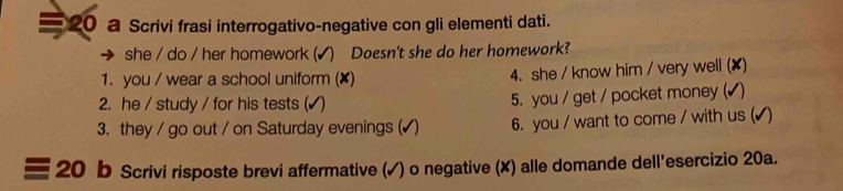 a Scrivi frasi interrogativo-negative con gli elementi dati. 
she / do / her homework ( √) Doesn't she do her homework? 
1. you / wear a school uniform (✘) 4. she / know him / very well (✘) 
2. he / study / for his tests (✔ ) 5. you / get / pocket money ( 
3. they / go out / on Saturday evenings (√) 6. you / want to come / with us ( 
20 b Scrivi risposte brevi affermative (✓) o negative (X) alle domande dell'esercizio 20a.