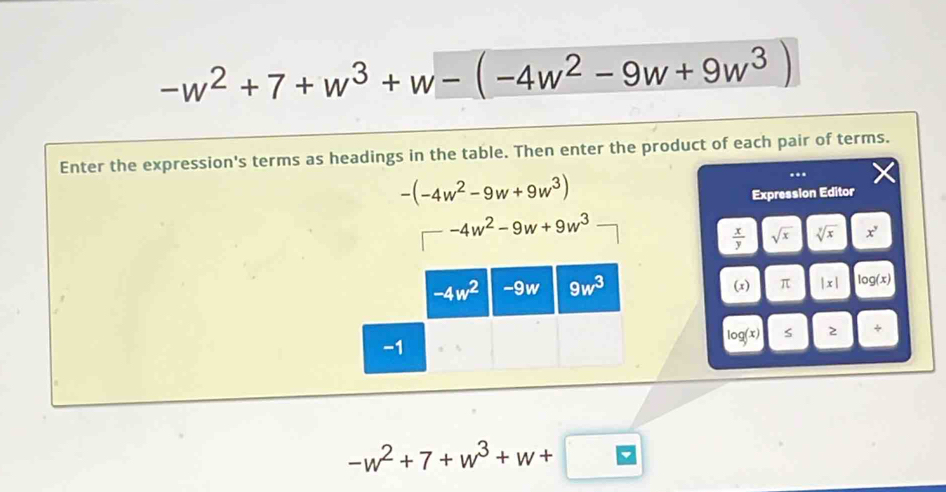 -w^2+7+w^3+w-(-4w^2-9w+9w^3)
Enter the expression's terms as headings in the table. Then enter the product of each pair of terms.
-(-4w^2-9w+9w^3)
Expression Editor
□ -4w^2-9w+9w^3
 x/y  sqrt(x) sqrt[y](x) x^y
(x) π |x| log(x)
og(x) 2 +
-w^2+7+w^3+w+□