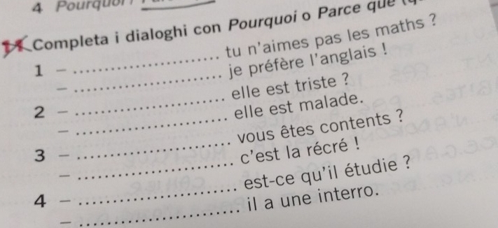 Pourquon 
1 Completa i dialoghi con Pourquoío Parce que ( 
tu n'aimes pas les maths ? 
1 
_je préfère l'anglais ! 
_ 
_elle est triste ? 
2 
_elle est malade. 
_ 
_ vous êtes contents ? 
3 
_c'est la récré ! 
_ 
_est-ce qu'il étudie ? 
4 _il a une interro. 
— 
_