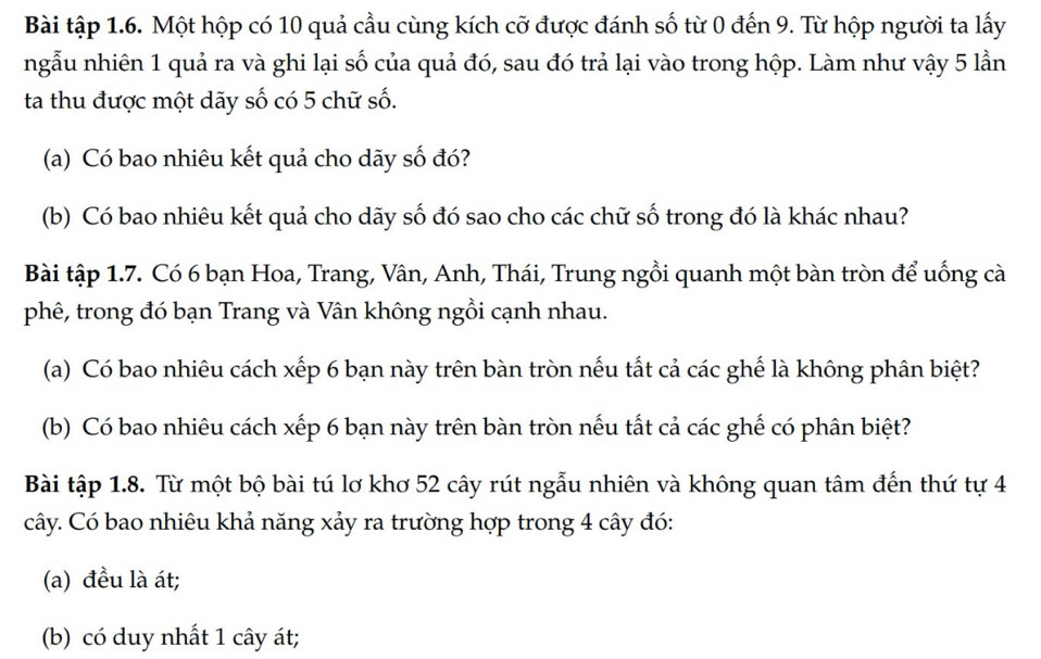 Bài tập 1.6. Một hộp có 10 quả cầu cùng kích cỡ được đánh số từ 0 đến 9. Từ hộp người ta lấy 
ngẫu nhiên 1 quả ra và ghi lại số của quả đó, sau đó trả lại vào trong hộp. Làm như vậy 5 lần 
ta thu được một dãy số có 5 chữ số. 
(a) Có bao nhiêu kết quả cho dãy số đó? 
(b) Có bao nhiêu kết quả cho dãy số đó sao cho các chữ số trong đó là khác nhau? 
Bài tập 1.7. Có 6 bạn Hoa, Trang, Vân, Anh, Thái, Trung ngồi quanh một bàn tròn để uống cà 
phê, trong đó bạn Trang và Vân không ngồi cạnh nhau. 
(a) Có bao nhiêu cách xếp 6 bạn này trên bàn tròn nếu tất cả các ghế là không phân biệt? 
(b) Có bao nhiêu cách xếp 6 bạn này trên bàn tròn nếu tất cả các ghế có phân biệt? 
Bài tập 1.8. Từ một bộ bài tú lơ khơ 52 cây rút ngẫu nhiên và không quan tâm đến thứ tự 4
cây. Có bao nhiêu khả năng xảy ra trường hợp trong 4 cây đó: 
(a) đều là át; 
(b) có duy nhất 1 cây át;