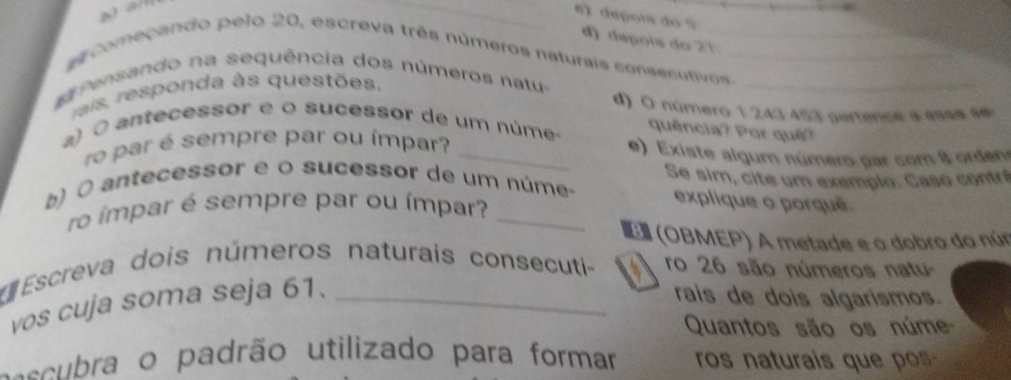 e》 depois do 5 _ 
d depois do 2 1 
começando pelo 20, escreva três números naturais consecutivos 
Pensando na sequência dos números natu-__ 
rais, responda às questões. 
d) O número 1 243 453 pertence a esse ee 
a) O ante cessor e o sucessor de um númeo 
quência? Por quê? 
ro par é sempre par ou ímpar?_ 
e) Existe algum número par com 8 orden 
Se sim, cite um exemplo: Casó contró 
b) 0 antecessor e o sucessor de um núme- 
ro ímpar é sempre par ou ímpar?_ 
explique o porqué 
(OBMEP) A metade e o dobro do núr 
Escreva dois números naturais consecuti- ro 26 são números natu- 
vos cuja soma seja 61._ 
rais de dois algarismos. 
Quantos são os núme 
acura o padrão utilizado para formar ros naturais que pos