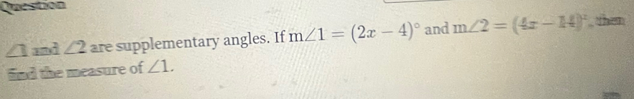 Question
∠ 1 and ∠ 2 are supplementary angles. If m∠ 1=(2x-4)^circ  and m∠ 2=(4x-14)^circ  then 
find the measure of ∠ 1.