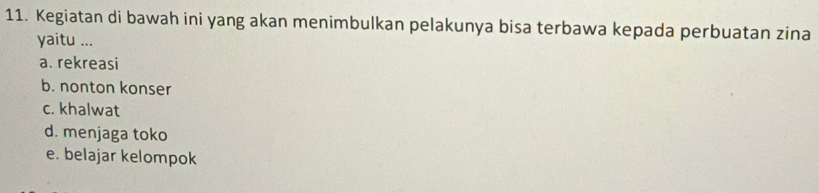 Kegiatan di bawah ini yang akan menimbulkan pelakunya bisa terbawa kepada perbuatan zina
yaitu ...
a. rekreasi
b. nonton konser
c. khalwat
d. menjaga toko
e. belajar kelompok