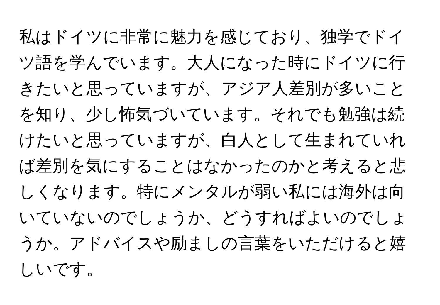 私はドイツに非常に魅力を感じており、独学でドイツ語を学んでいます。大人になった時にドイツに行きたいと思っていますが、アジア人差別が多いことを知り、少し怖気づいています。それでも勉強は続けたいと思っていますが、白人として生まれていれば差別を気にすることはなかったのかと考えると悲しくなります。特にメンタルが弱い私には海外は向いていないのでしょうか、どうすればよいのでしょうか。アドバイスや励ましの言葉をいただけると嬉しいです。