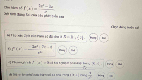 Cho hàm số f(x)= (2x^2-3x)/e^x . 
Xét tính đúng Sai của các phát biểu sau
Chọn đúng hoặc sai
a) Tập xác định của hàm số đã cho là D=R 0. Đứng Sai
b) f'(x)= (-2x^2+7x-3)/e^(2x) . Đúng Sai
c) Phương trình f'(x)=0 có hai nghiệm phân biệt trong (0;4). Đứng Sai
d) Giá trị lớn nhất của hàm số đã cho trong (0;4) bàng  9/e^3  Đứng Sai