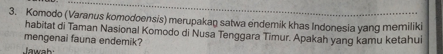 Komodo (Varanus komodoensis) merupakan satwa endemik khas Indonesia yang memiliki 
habitat di Taman Nasional Komodo di Nusa Tenggara Timur. Apakah yang kamu ketahui 
mengenai fauna endemik? 
Jawah: