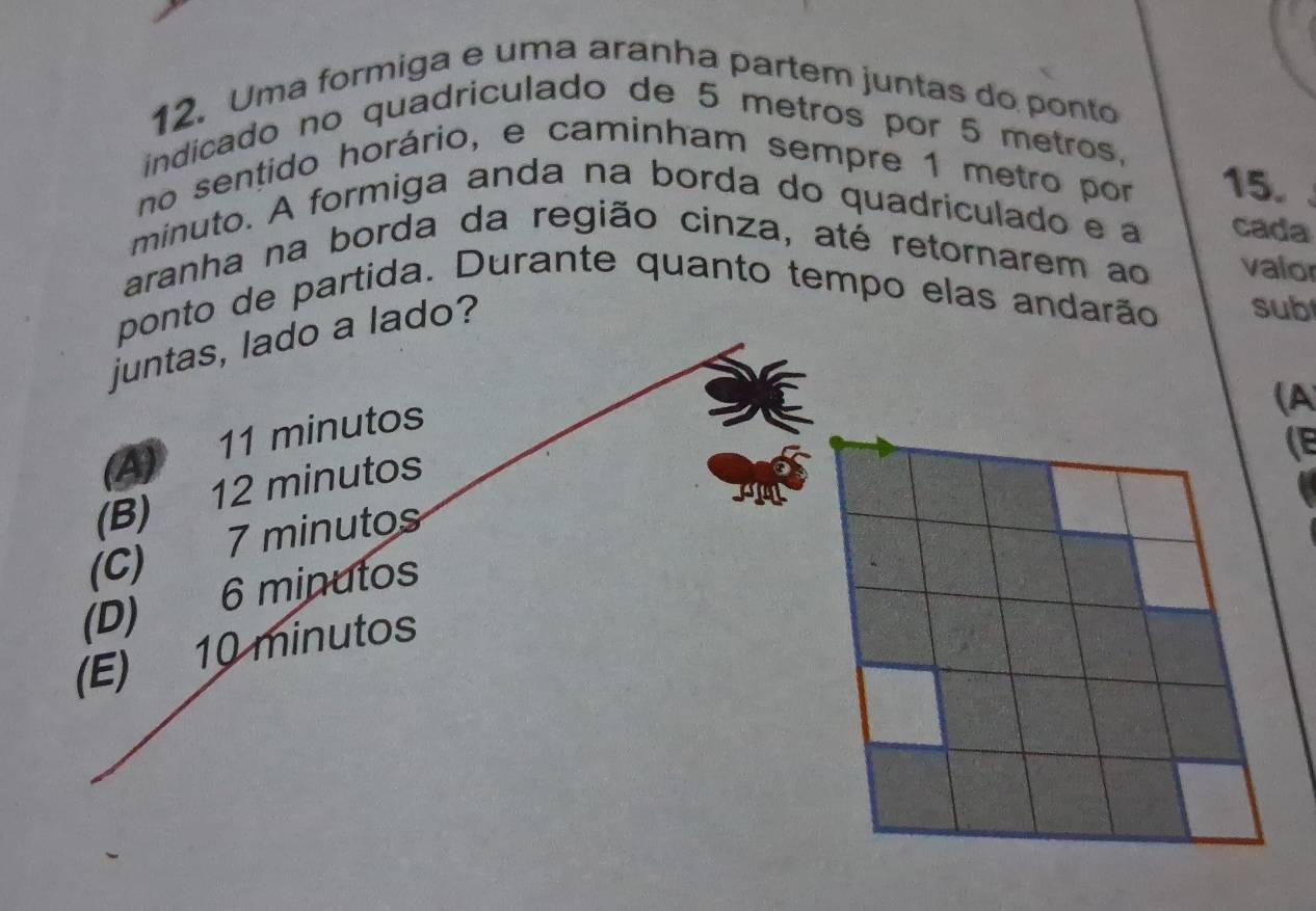 Uma formiga e uma aranha partem juntas do ponto 
indicado no quadriculado de 5 metros por 5 metros, 
no sentido horário, e caminham sempre 1 metro por 15. 
minuto. A formiga anda na borda do quadriculado e a cada 
aranha na borda da região cinza, até retornarem ao valor 
to de partida. Durante quanto tempo elas andarão sub 
juntas, lado a lado? 
(A 
(E