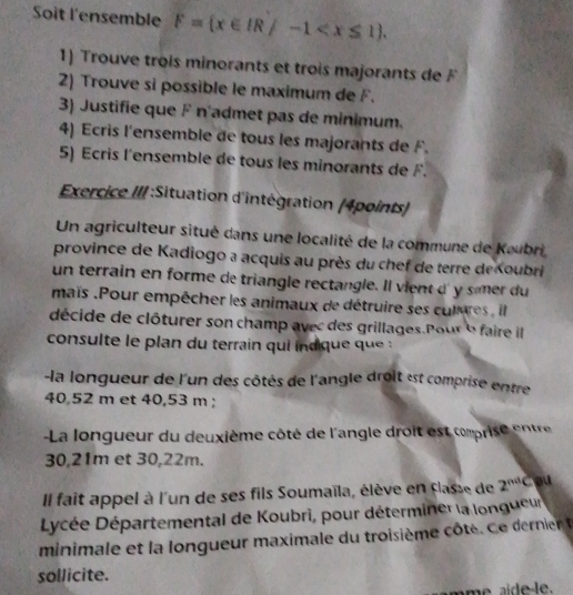 Soit l'ensemble F= x∈ IR/-1 . 
1) Trouve trois minorants et trois majorants de F
2) Trouve si possible le maximum de F. 
3) Justifie que F n'admet pas de minimum. 
4) Ecris l'ensemble de tous les majorants de F. 
5) Ecris l'ensemble de tous les minorants de F. 
Exercice III :Situation d'intégration (4points) 
Un agriculteur situé dans une localité de la commune de Kaubri 
province de Kadiogo a acquis au près du chef de terre de Koubri 
un terrain en forme de triangle rectangle. Il vient d' y smer du 
maïs .Pour empêcher les animaux de détruire ses cutures , il 
décide de clôturer son champ avec des grillages.Pour e faire il 
consulte le plan du terrain qui indique que 
la longueur de l'un des côtés de l'angle droit est comprise entre
40,52 m et 40,53 m; 
- La longueur du deuxième côté de l'angle droit est cmprise ente
30,21m et 30,22m. 
Il fait appel à l'un de ses fils Soumaïla, élève en classe de 2^(nd) c ou 
Lycée Départemental de Koubri, pour déterminer la longueur 
minimale et la longueur maximale du troisième ôte.e erier 
sollicite. 
ame a d e le.