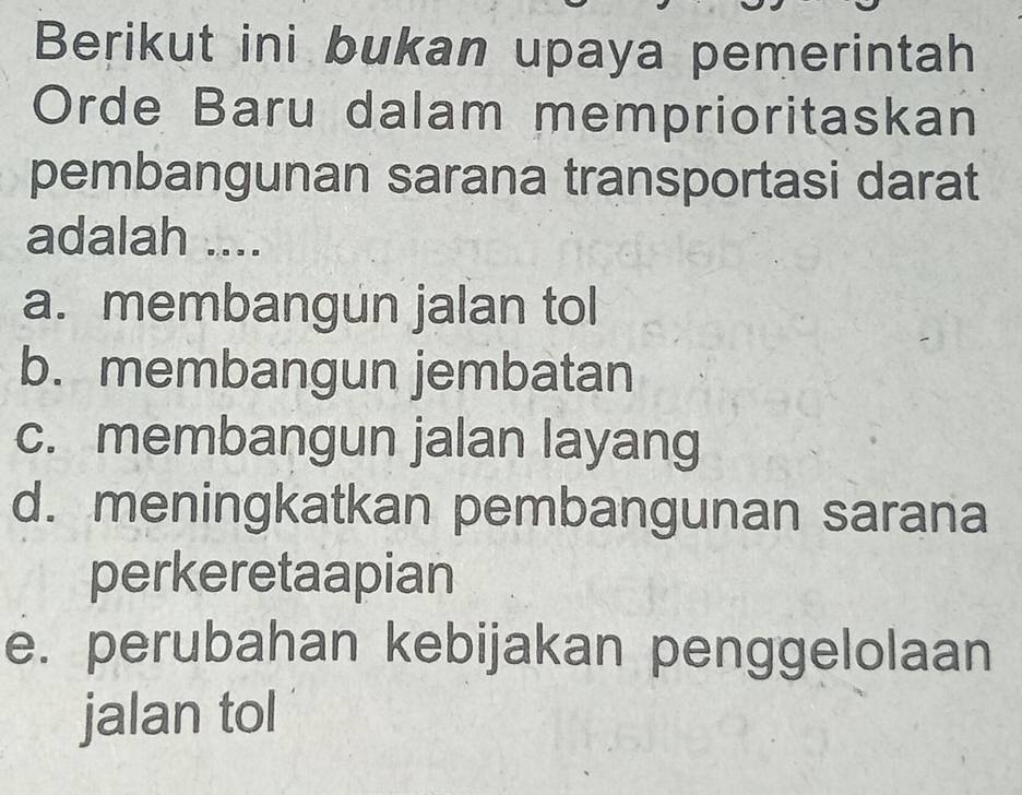 Berikut ini bukan upaya pemerintah
Orde Baru dalam memprioritaskan
pembangunan sarana transportasi darat
adalah ....
a. membangun jalan tol
b. membangun jembatan
c. membangun jalan layang
d. meningkatkan pembangunan sarana
perkeretaapian
e. perubahan kebijakan penggelolaan
jalan tol