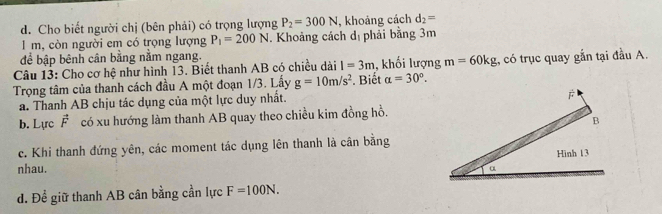 Cho biết người chị (bên phải) có trọng lượng P_2=300N , khoảng cách d_2=
I m, còn người em có trọng lượng P_1=200N. Khoảng cách d_1 phải bằng 3m
để bập bênh cân bằng nằm ngang.
Câu 13: Cho cơ hệ như hình 13. Biết thanh AB có chiều dài I=3m , khối lượng m=60kg ,, có trục quay gắn tại đầu A.
Trọng tâm của thanh cách đầu A một đoạn 1/3. Lấy g=10m/s^2 Biết alpha =30°.
a. Thanh AB chịu tác dụng của một lực duy nhất.
b. Lực vector F có xu hướng làm thanh AB quay theo chiều kim đồng hồ.
c. Khi thanh đứng yên, các moment tác dụng lên thanh là cân bằng
nhau.
d. Để giữ thanh AB cân bằng cần lực F=100N.