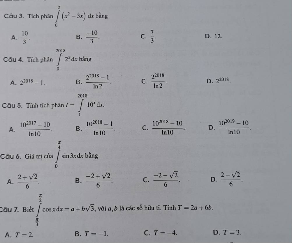 Tích phân ∈tlimits _0^(2(x^2)-3x)d l bằng
B.
A.  10/3 .  (-10)/3 . C.  7/3 . D. 12.
Câu 4. Tích phân ∈tlimits _0^((2018)2^x)dx bằng
D.
A. 2^(2018)-1. B.  (2^(2018)-1)/ln 2 . C.  2^(2018)/ln 2 . 2^(2018). 
Câu 5. Tính tích phân I=∈tlimits _1^((2018)10^x)dx.
A.  (10^(2017)-10)/ln 10 . B.  (10^(2018)-1)/ln 10 . C.  (10^(2018)-10)/ln 10 . D.  (10^(2019)-10)/ln 10 . 
Câu 6. Giá trị của ∈tlimits _0^((frac π)4)sin 3xdx bằng
A.  (2+sqrt(2))/6 .  (-2+sqrt(2))/6 . C.  (-2-sqrt(2))/6 . D.  (2-sqrt(2))/6 . 
B.
Câu 7. Biết :∈tlimits _ π /3 ^ π /2 cos xdx=a+bsqrt(3), , với a, b là các số hữu tỉ. Tính T=2a+6b.
A. T=2. B. T=-1. C. T=-4. D、 T=3.