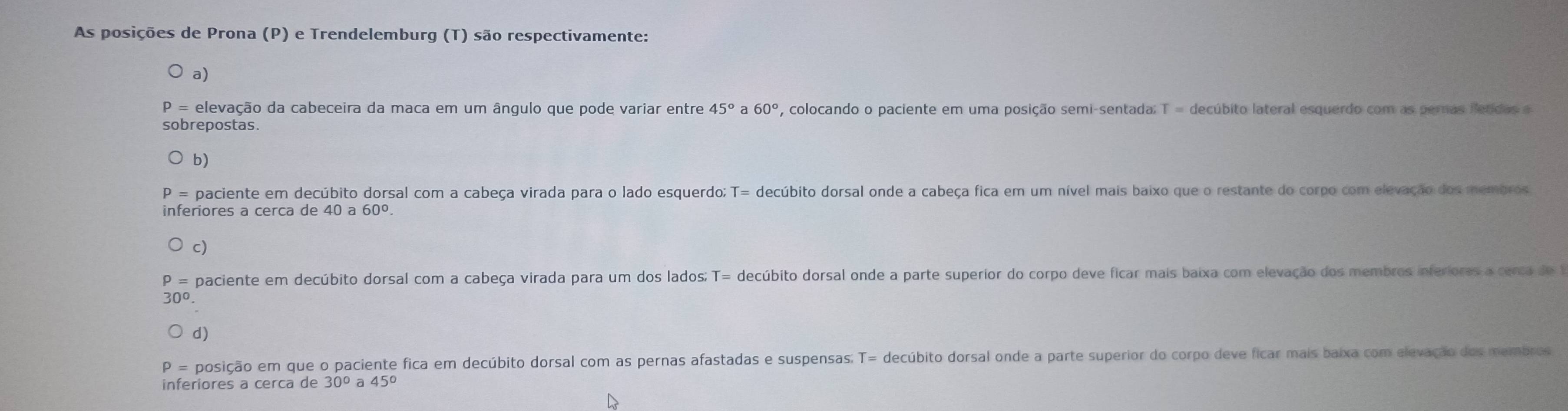 As posições de Prona (P) e Trendelemburg (T) são respectivamente:
a)
P = elevação da cabeceira da maca em um ângulo que pode variar entre 45° a 60° , colocando o paciente em uma posição semi-sentada: T = decúbito lateral esquerdo com as peras fetdas e
sobrepostas.
b)
paciente em decúbito dorsal com a cabeça virada para o lado esquerdo; T= decúbito dorsal onde a cabeça fica em um nível mais baixo que o restante do corpo com elevação dos membros
inferiores a cerca de 40 a 60°.
paciente em decúbito dorsal com a cabeça virada para um dos lados; T= decúbito dorsal onde a parte superior do corpo deve ficar mais baixa com elevação dos membros inferiores a cerca de
30°
d)
P = posição em que o paciente fica em decúbito dorsal com as pernas afastadas e suspensas: T= decúbito dorsal onde a parte superior do corpo deve ficar mais baixa com elevação dos membros
inferiores a cerca de 30°a45°