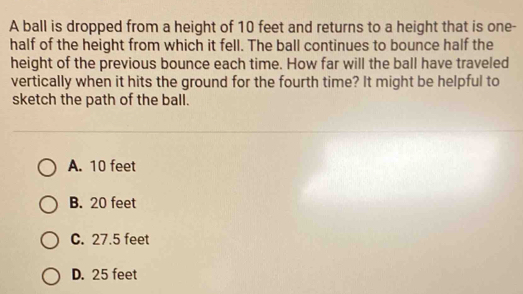 A ball is dropped from a height of 10 feet and returns to a height that is one-
half of the height from which it fell. The ball continues to bounce half the
height of the previous bounce each time. How far will the ball have traveled
vertically when it hits the ground for the fourth time? It might be helpful to
sketch the path of the ball.
A. 10 feet
B. 20 feet
C. 27.5 feet
D. 25 feet