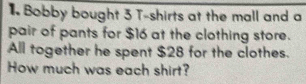 Bobby bought 3 T-shirts at the mall and a 
pair of pants for $16 at the clothing store. 
All together he spent $28 for the clothes. 
How much was each shirt?