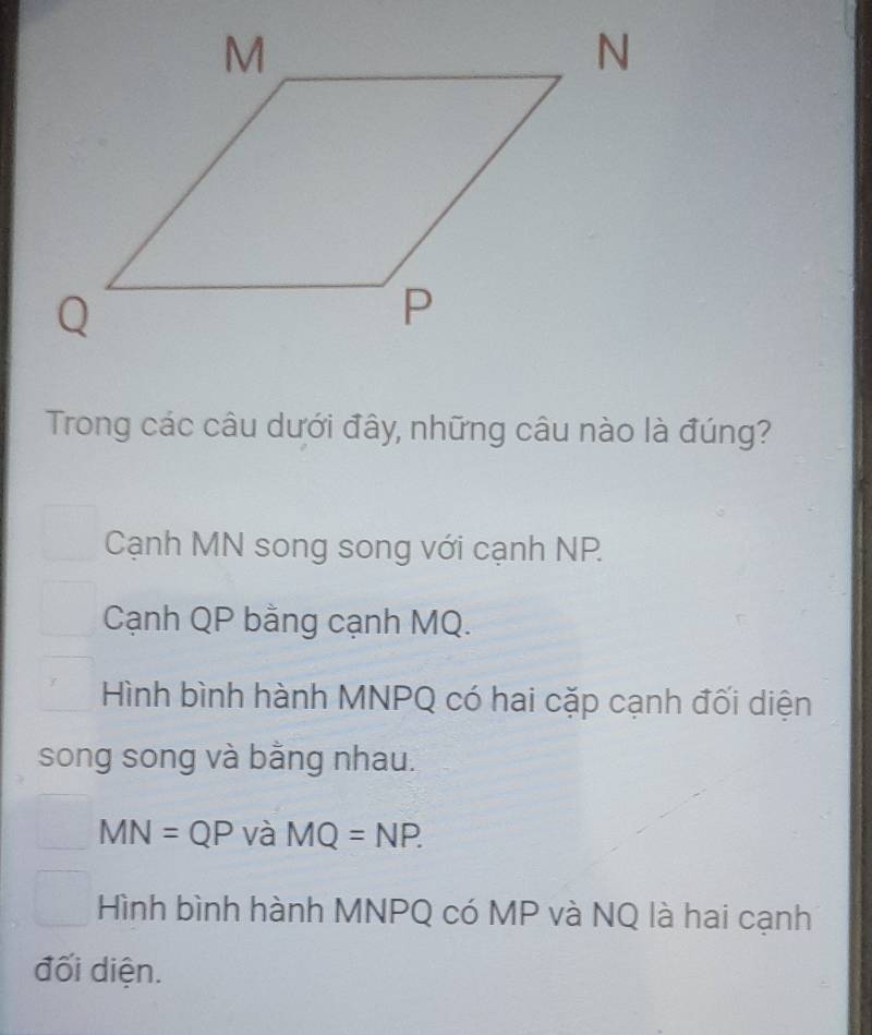 Trong các câu dưới đây, những câu nào là đúng?
Cạnh MN song song với cạnh NP.
Cạnh QP bằng cạnh MQ.
Hình bình hành MNPQ có hai cặp cạnh đối diện
song song và bằng nhau.
MN=QP và MQ=NP.
Hình bình hành MNPQ có MP và NQ là hai cạnh
đối diện.