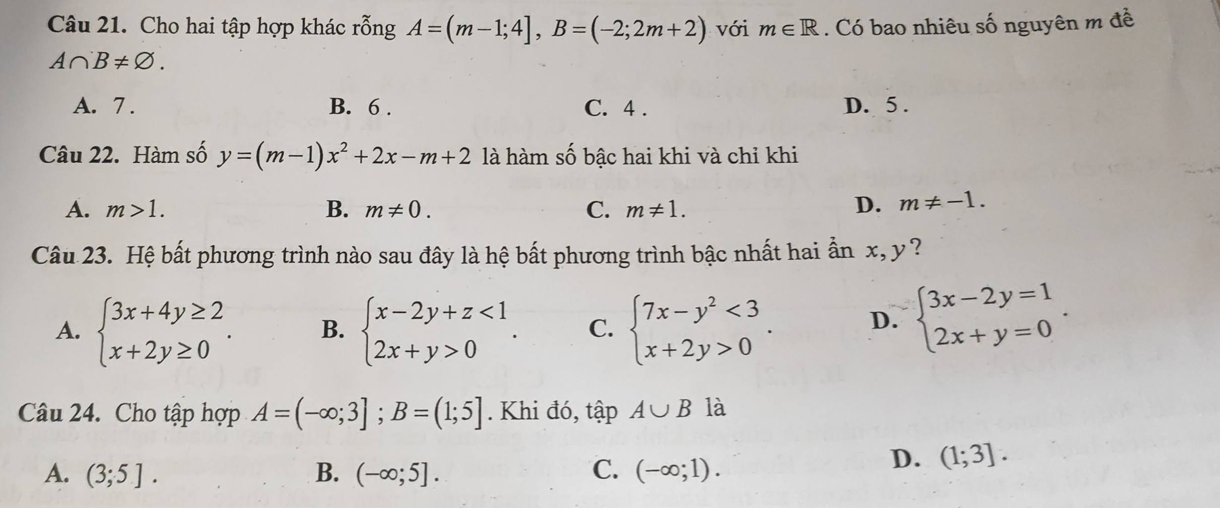 Cho hai tập hợp khác rỗng A=(m-1;4], B=(-2;2m+2) với m∈ R. Có bao nhiêu số nguyên m đề
A∩ B!= varnothing.
A. 7. B. 6. C. 4. D. 5.
Câu 22. Hàm số y=(m-1)x^2+2x-m+2 là hàm số bậc hai khi và chỉ khi
A. m>1. B. m!= 0. C. m!= 1. D. m!= -1. 
Câu 23. Hệ bất phương trình nào sau đây là hệ bất phương trình bậc nhất hai ẫn x, y ?
A. beginarrayl 3x+4y≥ 2 x+2y≥ 0endarray.. beginarrayl x-2y+z<1 2x+y>0endarray.. beginarrayl 7x-y^2<3 x+2y>0endarray.. 
B.
C.
D. beginarrayl 3x-2y=1 2x+y=0endarray.. 
Câu 24. Cho tập hợp A=(-∈fty ;3]; B=(1;5]. Khi đó, tập A∪ B là
A. (3;5]. B. (-∈fty ;5]. C. (-∈fty ;1).
D. (1;3].