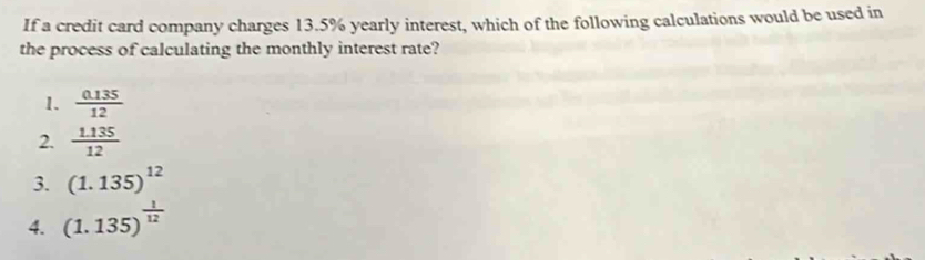 If a credit card company charges 13.5% yearly interest, which of the following calculations would be used in
the process of calculating the monthly interest rate?
1.  (0.135)/12 
2.  (1.135)/12 
3. (1.135)^12
4. (1.135)^ 1/12 