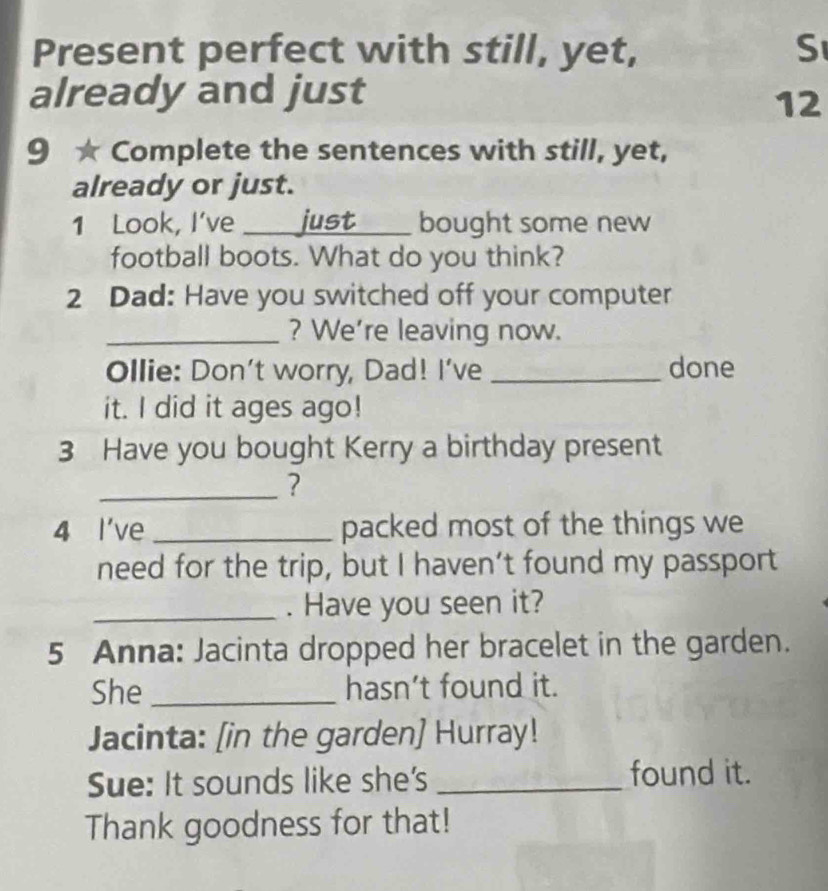 Present perfect with still, yet, S 
already and just 
12 
9 ` Complete the sentences with still, yet, 
already or just. 
1 Look, I've _just _bought some new 
football boots. What do you think? 
2 Dad: Have you switched off your computer 
_? We're leaving now. 
Ollie: Don't worry, Dad! I've _done 
it. I did it ages ago! 
3 Have you bought Kerry a birthday present 
_? 
4 l've _packed most of the things we 
need for the trip, but I haven’t found my passport 
_. Have you seen it? 
5 Anna: Jacinta dropped her bracelet in the garden. 
She _hasn’t found it. 
Jacinta: [in the garden] Hurray! 
Sue: It sounds like she's _found it. 
Thank goodness for that!