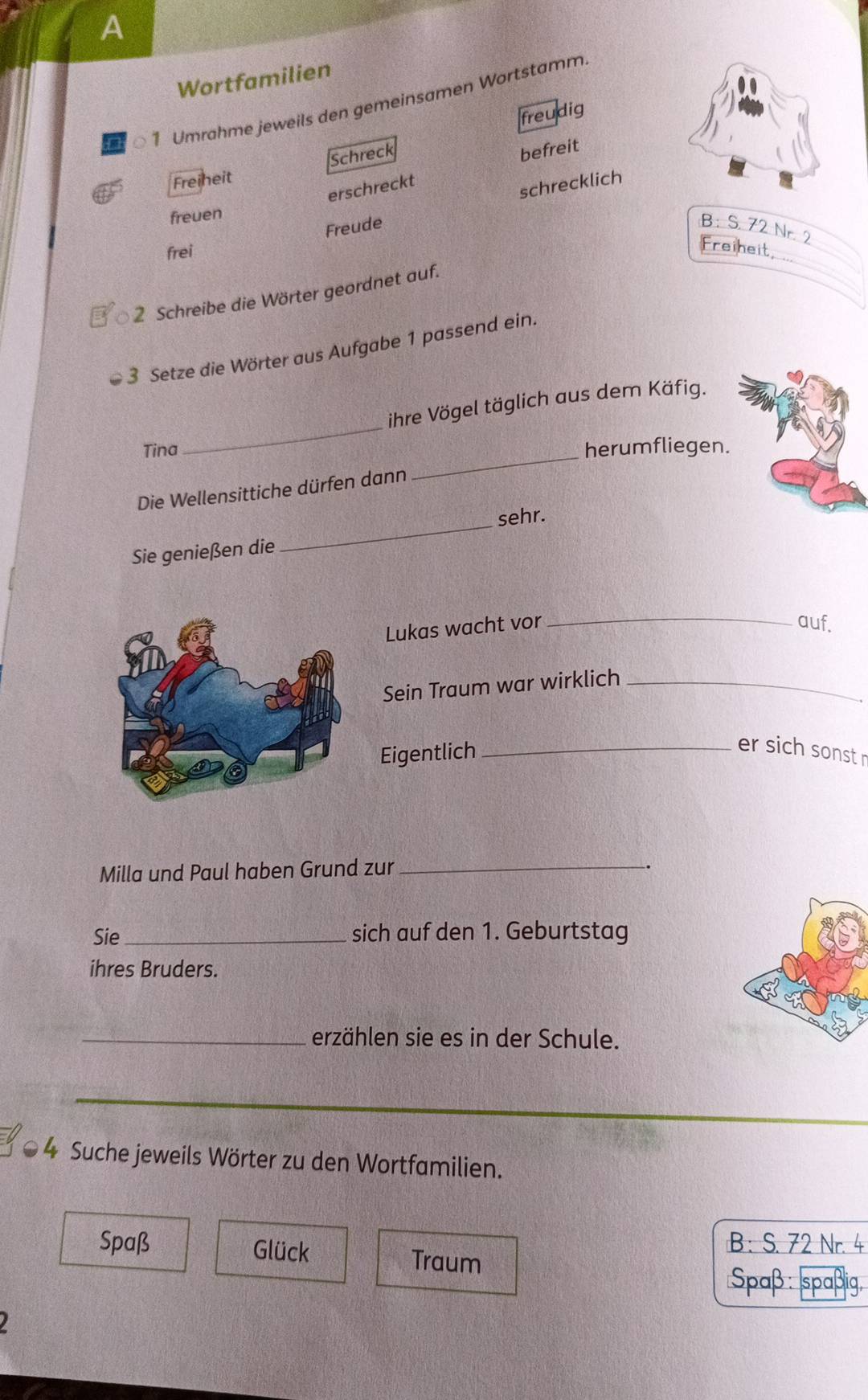 A 
Wortfamilien 
to 1 Umrahme jeweils den gemeinsamen Wortstamm 
freudig 
Schreck 
befreit 
Freineit 
erschreckt 
Freude schrecklich 
freuen 
B: S. 72 Nr. 
frei 
Freiheit, 
2 Schreibe die Wörter geordnet auf. 
3 Setze die Wörter aus Aufgabe 1 passend ein. 
_ 
ihre Vögel täglich aus dem Käfig. 
Tina herumfliegen. 
Die Wellensittiche dürfen dann 
_ 
Sie genießen die _sehr. 
Lukas wacht vor _auf. 
Sein Traum war wirklich_ 
Eigentlich_ 
er sich sonst r 
Milla und Paul haben Grund zur_ 
Sie _sich auf den 1. Geburtstag 
ihres Bruders. 
_erzählen sie es in der Schule. 
4 Suche jeweils Wörter zu den Wortfamilien. 
B : S. 72 Nr. 4
Spaß Glück Traum 
Spaß: spaßig,