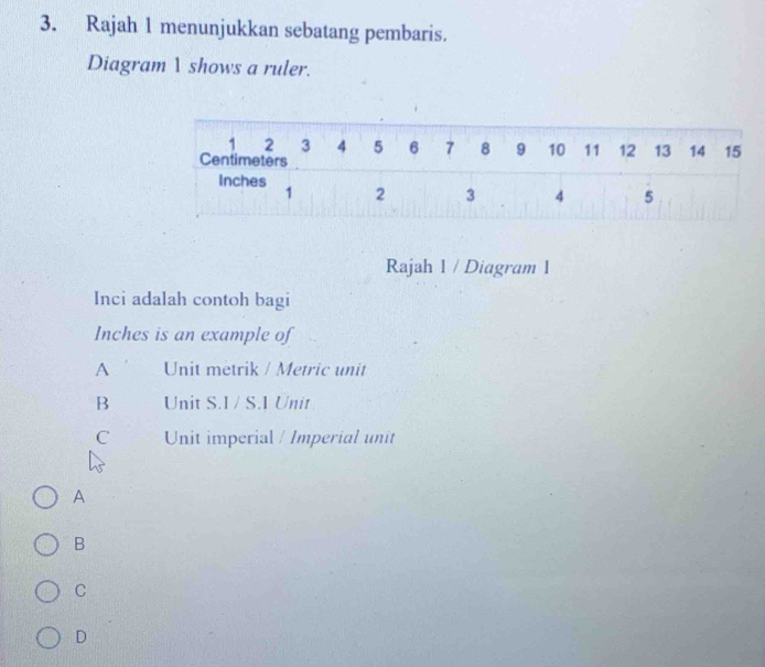 Rajah 1 menunjukkan sebatang pembaris.
Diagram 1 shows a ruler.
Rajah 1 / Diagram 1
Inci adalah contoh bagi
Inches is an example of
A Unit metrik / Metric unit
B Unit S.I/ S.I Unit
C Unit imperial / Imperial unit
A
B
C
D