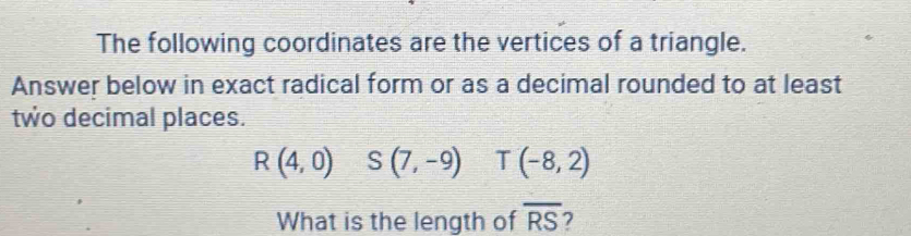 The following coordinates are the vertices of a triangle. 
Answer below in exact radical form or as a decimal rounded to at least 
two decimal places.
R(4,0) S(7,-9) T(-8,2)
What is the length of overline RS