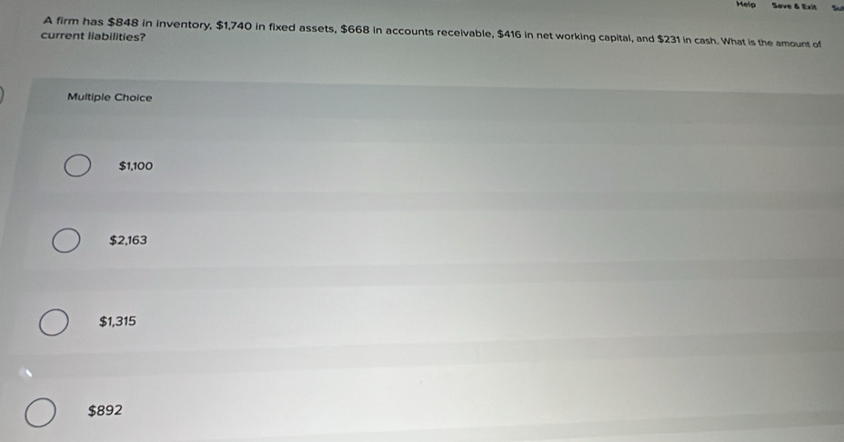 Help Save & Exit
A firm has $848 in inventory, $1,740 in fixed assets, $668 in accounts receivable, $416 in net working capital, and $231 in cash. What is the amount of
current liabilities?
Multiple Choice
$1,100
$2,163
$1,315
$892