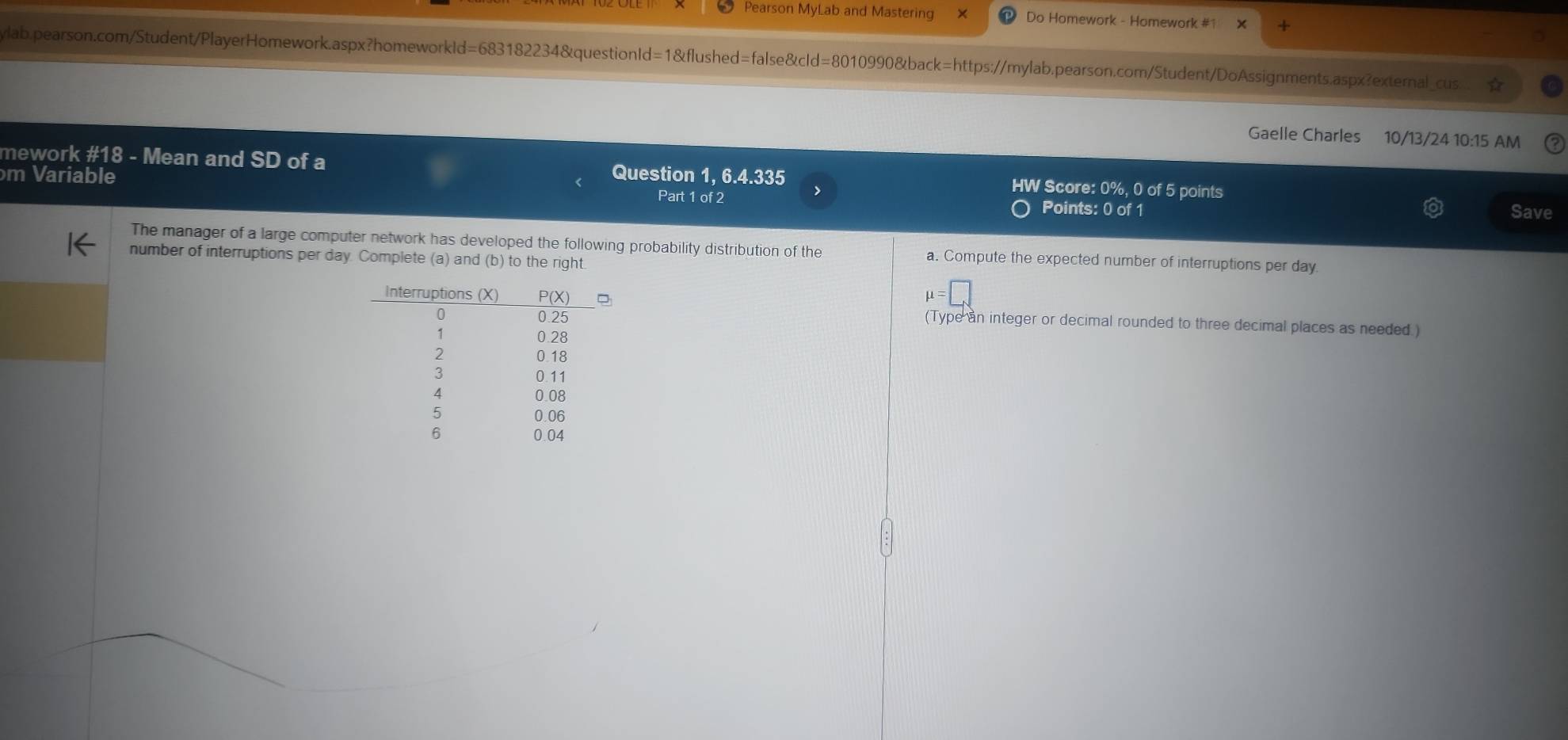 Pearson MyLab and Mastering Do Homework - Homework #1
lab.pearson.com/Student/PlayerHomework.aspx?homeworkId=683182234&questionId=1&flushed=false&cId=8010990&back=https://mylab.pearson.com/Student/DoAssignments.aspx?external_cus
Gaelle Charles 10/13/24 10:15 AM
mework #18 - Mean and SD of a HW Score: 0%, 0 of 5 points
m Variable Question 1, 6.4.335
Part 1 of 2 Points: 0 of 1 Save
The manager of a large computer network has developed the following probability distribution of the a. Compute the expected number of interruptions per day
number of interruptions per day. Complete (a) and (b) to the right
mu =□
(Type an integer or decimal rounded to three decimal places as needed.)