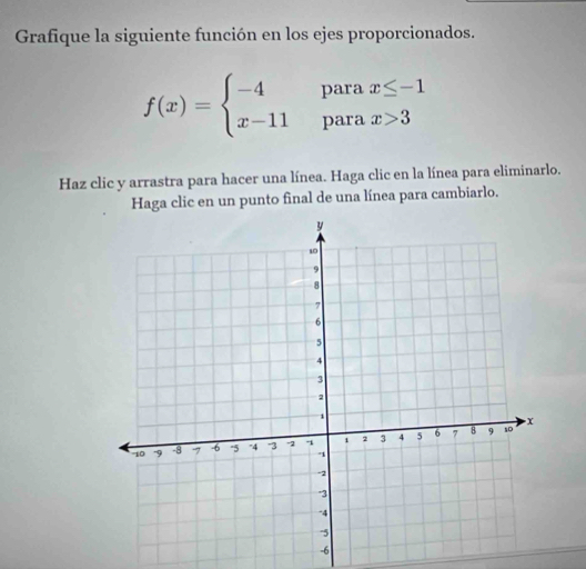 Grafique la siguiente función en los ejes proporcionados.
f(x)=beginarrayl -4parax≤ -1 x-11parax>3endarray.
Haz clic y arrastra para hacer una línea. Haga clic en la línea para eliminarlo. 
Haga clic en un punto final de una línea para cambiarlo.
-6