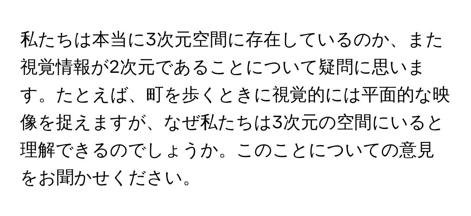 私たちは本当に3次元空間に存在しているのか、また視覚情報が2次元であることについて疑問に思います。たとえば、町を歩くときに視覚的には平面的な映像を捉えますが、なぜ私たちは3次元の空間にいると理解できるのでしょうか。このことについての意見をお聞かせください。