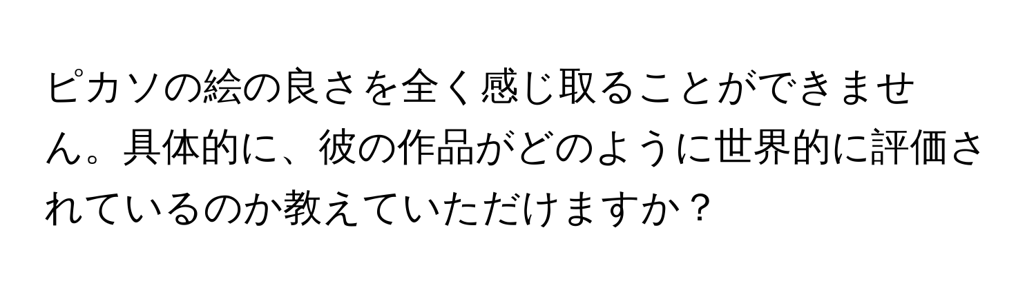 ピカソの絵の良さを全く感じ取ることができません。具体的に、彼の作品がどのように世界的に評価されているのか教えていただけますか？
