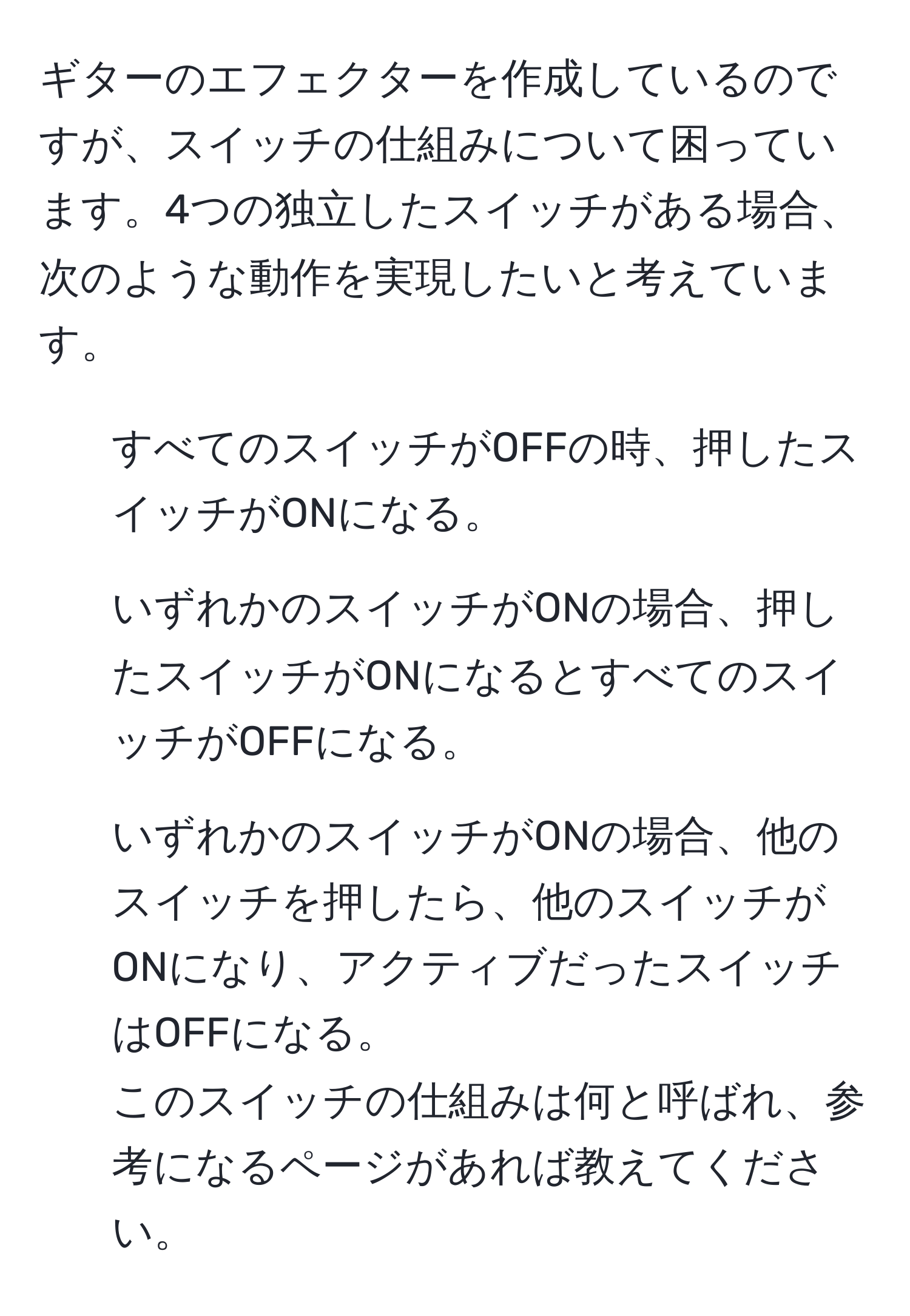 ギターのエフェクターを作成しているのですが、スイッチの仕組みについて困っています。4つの独立したスイッチがある場合、次のような動作を実現したいと考えています。  
- すべてのスイッチがOFFの時、押したスイッチがONになる。  
- いずれかのスイッチがONの場合、押したスイッチがONになるとすべてのスイッチがOFFになる。  
- いずれかのスイッチがONの場合、他のスイッチを押したら、他のスイッチがONになり、アクティブだったスイッチはOFFになる。  
このスイッチの仕組みは何と呼ばれ、参考になるページがあれば教えてください。