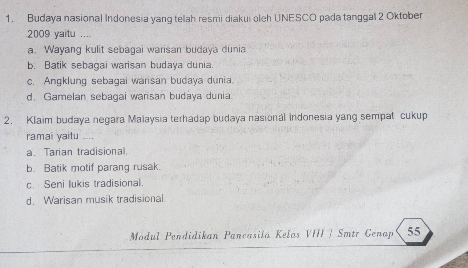 Budaya nasional Indonesia yang telah resmi diakui oleh UNESCO pada tanggal 2 Oktober
2009 yaitu ....
a. Wayang kulit sebagai warisan budaya dunia
b. Batik sebagai warisan budaya dunia.
c. Angklung sebagai warisan budaya dunia.
d. Gamelan sebagai warisan budaya dunia.
2. Klaim budaya negara Malaysia terhadap budaya nasionál Indonesia yang sempat cukup
ramai yaitu …_
a. Tarian tradisional.
b. Batik motif parang rusak.
c. Seni lukis tradisional.
d. Warisan musik tradisional.
Modul Pendidikan Pancasila Kelas VIII / Smtr Genap 55