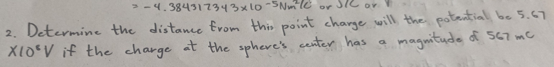 =-4.384312343* 10^(-5)Nm^2/C or JlC or 
2. Determine the distance from this point charge will the potential be 5. 67
* 10^8V if the charge at the sphere's center has a magnitude of 567 me