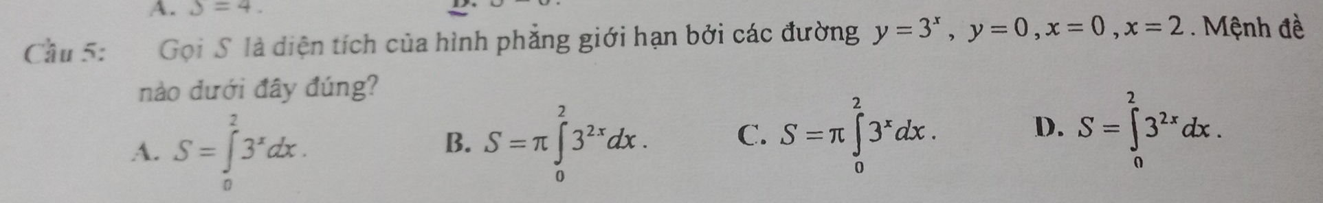 S=4. 
Cầu 5: Gọi S là diện tích của hình phẳng giới hạn bởi các đường y=3^x, y=0, x=0, x=2. Mệnh đề
nào dưới đây đúng?
A. S=∈tlimits _0^(23^x)dx.
B. S=π ∈tlimits _0^(23^2x)dx.
C. S=π ∈tlimits _0^(23^x)dx. S=∈tlimits _0^(23^2x)dx. 
D.