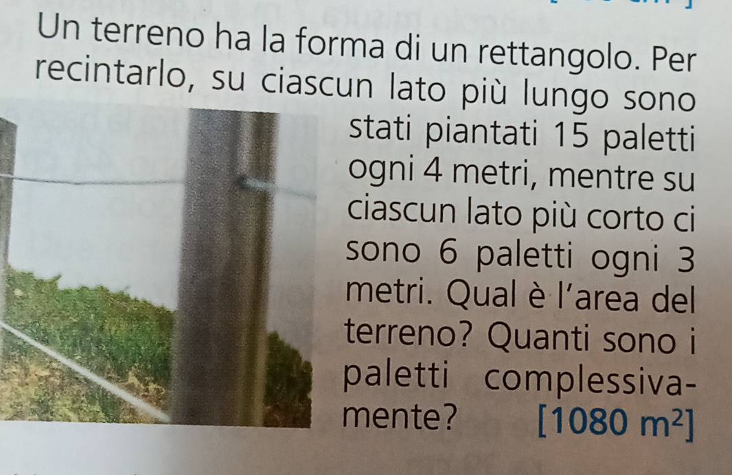 Un terreno ha la forma di un rettangolo. Per 
recintarlo, su ciascun lato più lungo sono 
stati piantati 15 paletti 
ogni 4 metri, mentre su 
ciascun lato più corto ci 
sono 6 paletti ogni 3
metri. Qual è l'area del 
terreno? Quanti sono i 
paletti complessiva- 
ente?
[1080m^2]