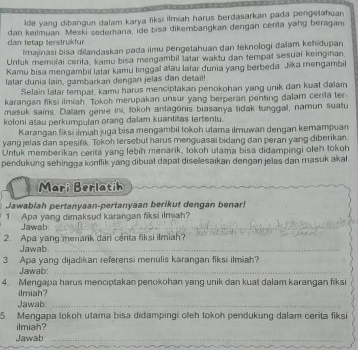 Ide yang dibangun dalam karya fiksi ilmiah harus berdasarkan pada pengetahuan
dan keilmuan. Meski sederhana, ide bisa dikembangkan dengan cerita yang beragam
dan tetap terstruktur.
Imajinasi bisa dilandaskan pada ilmu pengetahuan dan teknologi dalam kehidupan
Untuk memulai cerita, kamu bisa mengambil latar waktu dan tempat sesuai keinginan.
Kamu bisa mengambil latar kamu tinggal atau latar dunia yang berbeda. Jika mengambil
latar dunia lain, gambarkan dengan jelas dan detail!
Selain latar tempat, kamu harus menciptakan penokohan yang unik dan kuat dalam
karangan fiksi ilmiah. Tokoh merupakan unsur yang berperan penting dalam cerita ter
masuk sains. Dalam genre ini, tokoh antagonis biasanya tidak tunggal, namun suatu
koloni atau perkumpulan orang dalam kuantitas tertentu.
Karangan fiksi ilmiah juga bisa mengambil tokoh utama ilmuwan dengan kemampuan
yang jelas dan spesifik. Tokoh tersebut harus menguasai bidang dan peran yang diberikan
Untuk memberikan cerita yang lebih menarik, tokoh utama bisa didampingi oleh tokoh
pendukung sehingga konflik yang dibuat dapat diselesaikan dengan jelas dan masuk akal.
Mari Berlatih
Jawablah pertanyaan-pertanyaan berikut dengan benar!
1 Apa yang dimaksud karangan fiksi ilmiah?
Jawab:
_
_
_
2. Apa yang menarik dari cerita fiksi ilmiah?
Jawab._
3 Apa yang dijadikan referensi menulis karangan fiksi ilmiah?
Jawab:_
4. Mengapa harus menciptakan penokohan yang unik dan kuat dalam karangan fiksi
ilmiah?
Jawab:_
5. Mengapa tokoh utama bisa didampingi oleh tokoh pendukung dalam cerita fiksi
ilmiah?
Jawab_