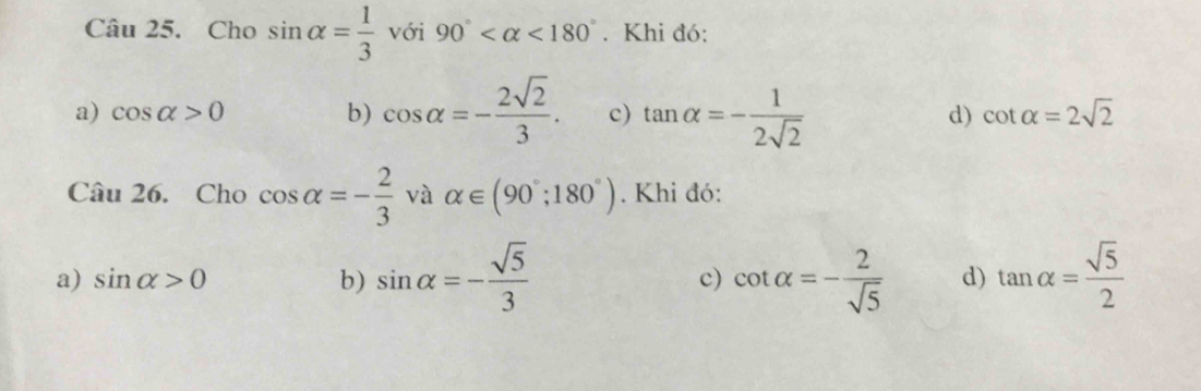 Cho sin alpha = 1/3  với 90° <180°. Khi đó:
a) cos alpha >0 b) cos alpha =- 2sqrt(2)/3 . c) tan alpha =- 1/2sqrt(2)  d) cot alpha =2sqrt(2)
Câu 26. Cho cos alpha =- 2/3  và alpha ∈ (90°;180°). Khi đó:
a) sin alpha >0 b) sin alpha =- sqrt(5)/3  c) cot alpha =- 2/sqrt(5)  d) tan alpha = sqrt(5)/2 