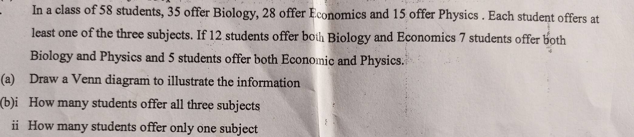 In a class of 58 students, 35 offer Biology, 28 offer Economics and 15 offer Physics . Each student offers at 
least one of the three subjects. If 12 students offer both Biology and Economics 7 students offer both 
Biology and Physics and 5 students offer both Economic and Physics. 
(a) Draw a Venn diagram to illustrate the information 
(b)i How many students offer all three subjects 
ii How many students offer only one subject