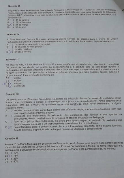 Segundo o Plano Municipal de Educação de Paracambi (Lei Municipal) n° 1.169/2015), uma das estratégias
relacionadas à allabetização das crianças é, conforme legislação em vigor pela Secretaria de Educação
completar até  Básica - MEC, possibilitar o ingresso do aluno ao Ensino Fundamental aos 6 anos de idade completos ou a
B ( , ) 28 de fevereir A ( ) 31 de janeiro
CK
D ( ) 30 de abril ) 31 de março
Questão 36
A Base Nacional Comum Curricular apresenta alguns campos de atuação para o ensino de Lingua
Portuguesa no Ensino Fundamental. Um desses campos é restrito aos Aros Iniciais. Trata-se do campo
A ( ) das práticas de estudo e pesquisa
B (  ) de atuação na vida pública
Cí
D (   artistico-literário ) da vida cotidiana
Questão 37
Na área de Arte, a Base Nacional Comum Curricular propõe seis dimensões do conhecimento. Uma delas
faz referência "ao deleite, ao prazer, ao estranhamento e à abertura para se sensibilizar durante a
participação em práticas artísticas e culturais. Essa dimensão implica disponibilidade dos sujeitos para a
relação continuada com produções artísticas e culturais oriundas das mais diversas épocas, lugares e
A ( ) critica grupos sociais". Essa dimensão denomina-se:
B (  fruição
C () criação
D () expressão
Questão 38
De acordo com as Diretrizes Curriculares Nacionais da Educação Básica, "a escola de qualidade socia
adota como centralidade o diálogo, a colaboração, os sujeitos e as aprendizagens". Ainda segundo esse
documento, para que a escola de qualidade social seja construida, deve haver atendimento a alguns
A ( requisitos, como:
) revisão das referências conceituais quanto aos diferentes espaços e tempos educativos, com foco
nos espaços sociais internos à escola
B( ) integração dos profissionais da educação, dos estudantes, das famílias e dos agentes da
comunidade, desde que devidamente formados na área de Educação ou Pedagogia
C (  ) foco no projeto político-pedagógico, no gosto pela aprendizagem, e exclusão da avaliação das
aprendizagens, pois esse é um instrumento de opressão contra os estudantes
D (  ) compatibilidade entre a proposta curricular e a infraestrutura entendida como espaço formativo
dotado de efetiva disponibilidade de tempos para a sua utilização e acessibilidade
Questão 39
A meta 10 do Píano Municipal de Educação de Paracambi prevê oferecer uma determinada porcentagem de
matrículas na Educação de Jovens e Adultos, nos Ensinos Fundamental e Médio, na forma integrada e/ou
subsequente à Educação Profissional, durante a vigência do Plano. Esse percentual é de, no mínimo:
A ( ) 10%
B( X15%
C ( ) 25%
D( ) 50%